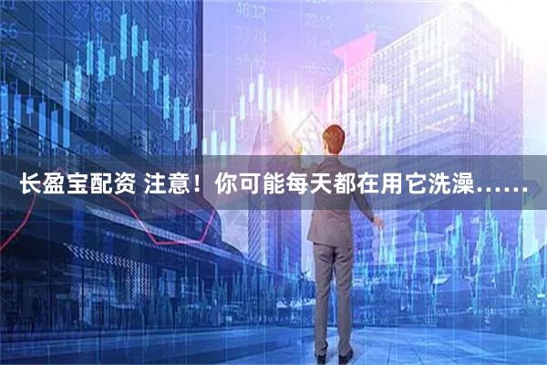 长盈宝配资 注意！你可能每天都在用它洗澡……