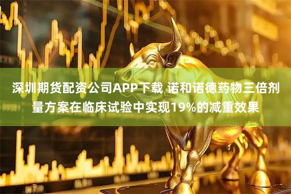 深圳期货配资公司APP下载 诺和诺德药物三倍剂量方案在临床试验中实现19%的减重效果