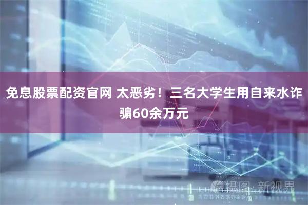 免息股票配资官网 太恶劣！三名大学生用自来水诈骗60余万元
