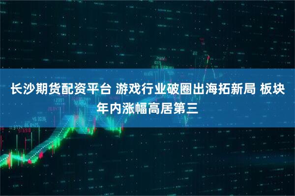 长沙期货配资平台 游戏行业破圈出海拓新局 板块年内涨幅高居第三