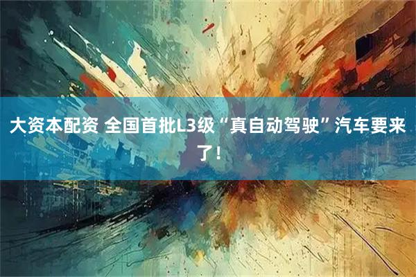 大资本配资 全国首批L3级“真自动驾驶”汽车要来了！