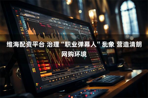 维海配资平台 治理“职业弹幕人”乱象 营造清朗网购环境