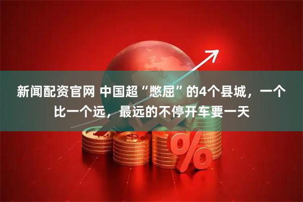 新闻配资官网 中国超“憋屈”的4个县城，一个比一个远，最远的不停开车要一天