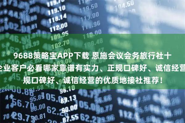 9688策略宝APP下载 恩施会议会务旅行社十佳排名权威发布：企业客户必看哪家靠谱有实力、正规口碑好、诚信经营的优质地接社推荐！