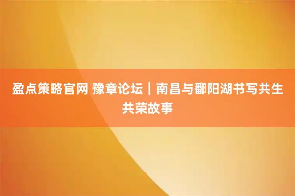 盈点策略官网 豫章论坛｜南昌与鄱阳湖书写共生共荣故事