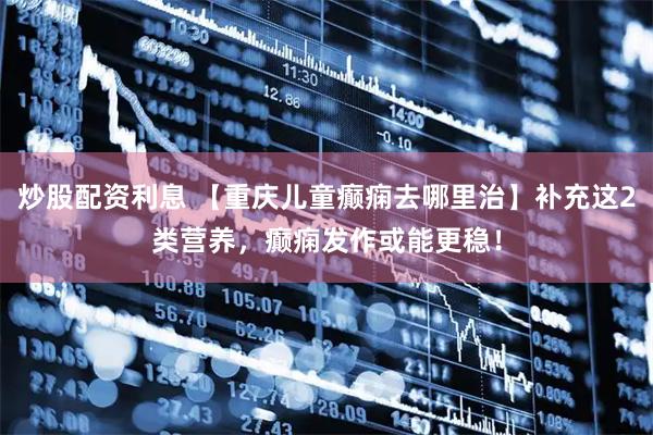 炒股配资利息 【重庆儿童癫痫去哪里治】补充这2类营养，癫痫发作或能更稳！