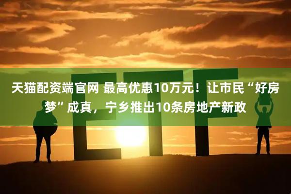 天猫配资端官网 最高优惠10万元！让市民“好房梦”成真，宁乡推出10条房地产新政