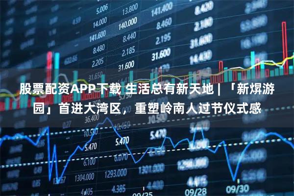 股票配资APP下载 生活总有新天地 | 「新焺游园」首进大湾区，重塑岭南人过节仪式感