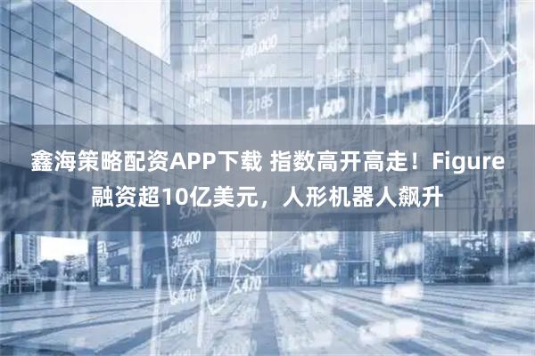 鑫海策略配资APP下载 指数高开高走！Figure融资超10亿美元，人形机器人飙升