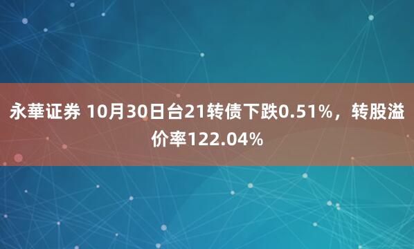 永華证券 10月30日台21转债下跌0.51%，转股溢价率122.04%