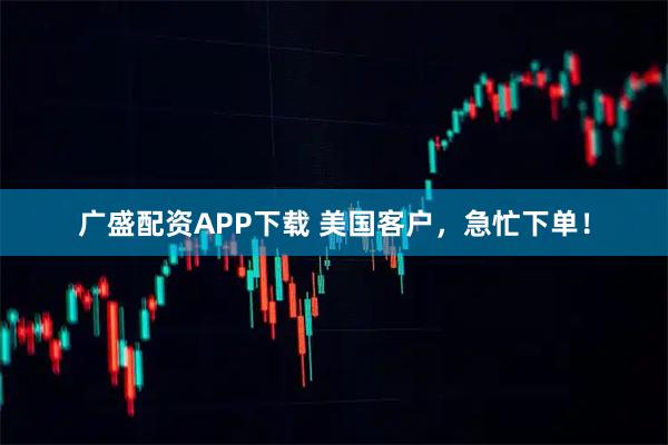 广盛配资APP下载 美国客户，急忙下单！