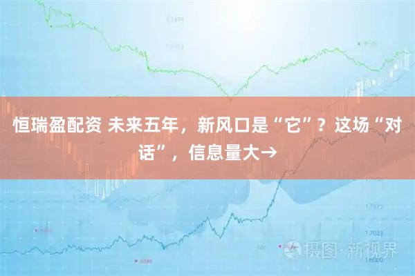 恒瑞盈配资 未来五年，新风口是“它”？这场“对话”，信息量大→