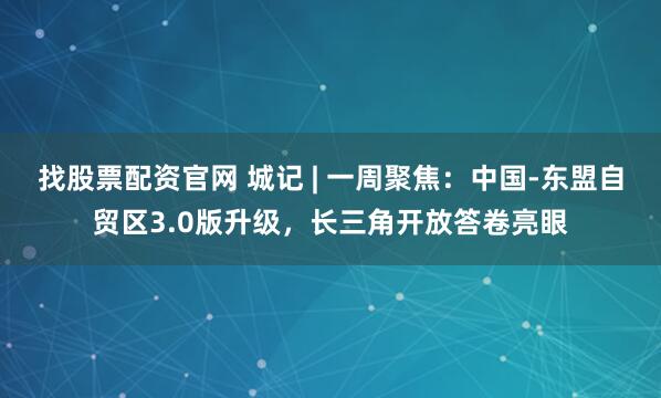 找股票配资官网 城记 | 一周聚焦：中国-东盟自贸区3.0版升级，长三角开放答卷亮眼