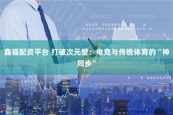 鑫福配资平台 打破次元壁：电竞与传统体育的“神同步”