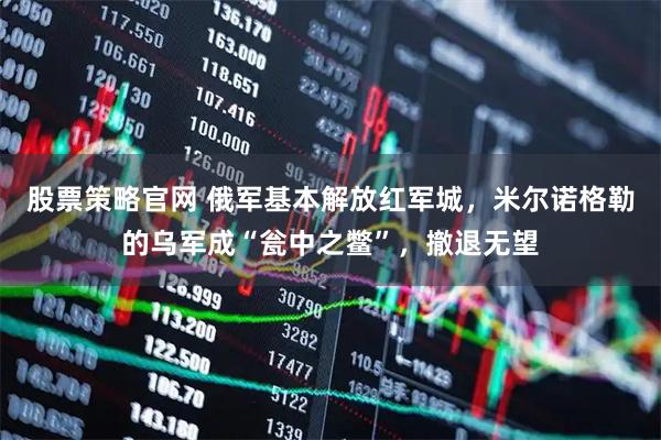 股票策略官网 俄军基本解放红军城，米尔诺格勒的乌军成“瓮中之鳖”，撤退无望