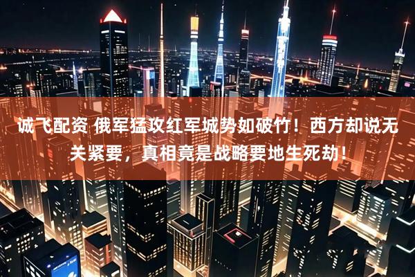 诚飞配资 俄军猛攻红军城势如破竹！西方却说无关紧要，真相竟是战略要地生死劫！