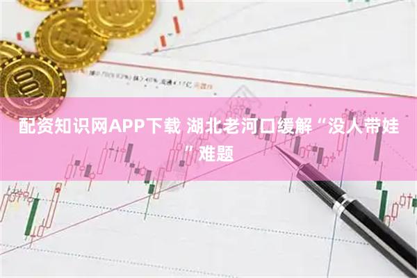 配资知识网APP下载 湖北老河口缓解“没人带娃”难题