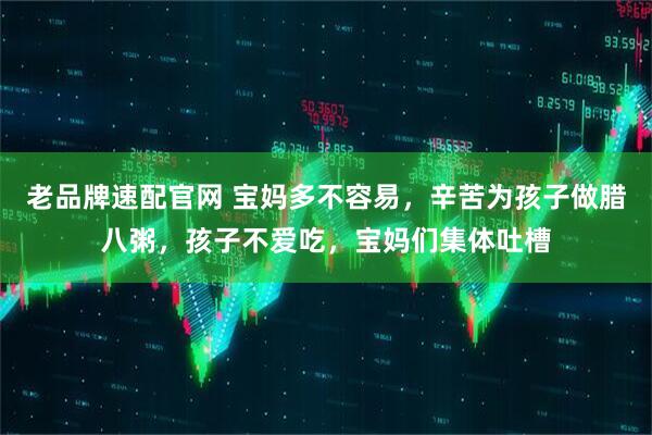 老品牌速配官网 宝妈多不容易，辛苦为孩子做腊八粥，孩子不爱吃，宝妈们集体吐槽
