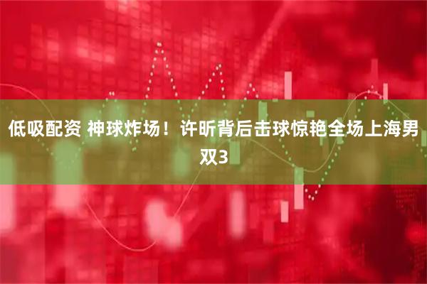 低吸配资 神球炸场！许昕背后击球惊艳全场上海男双3