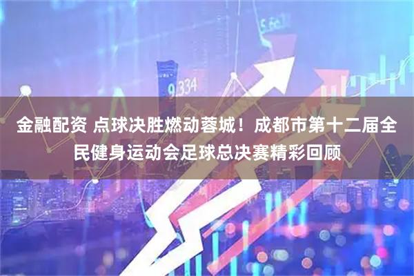 金融配资 点球决胜燃动蓉城！成都市第十二届全民健身运动会足球总决赛精彩回顾