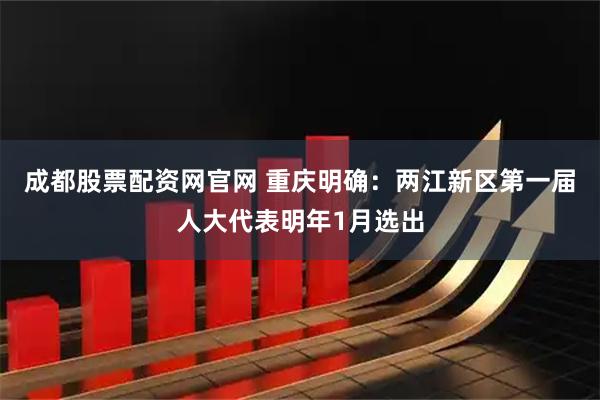 成都股票配资网官网 重庆明确：两江新区第一届人大代表明年1月选出