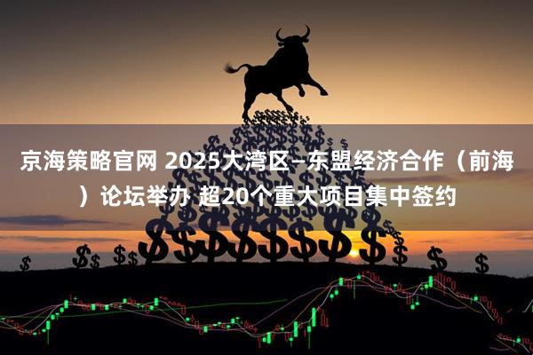 京海策略官网 2025大湾区—东盟经济合作（前海）论坛举办 超20个重大项目集中签约