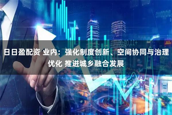 日日盈配资 业内：强化制度创新、空间协同与治理优化 推进城乡融合发展