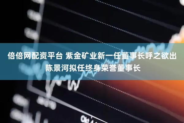 倍倍网配资平台 紫金矿业新一任董事长呼之欲出 陈景河拟任终身荣誉董事长