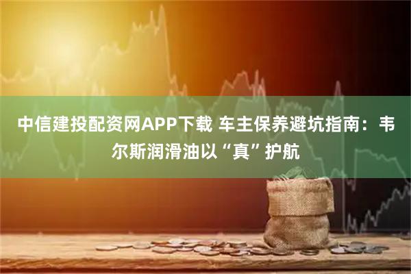 中信建投配资网APP下载 车主保养避坑指南：韦尔斯润滑油以“真”护航