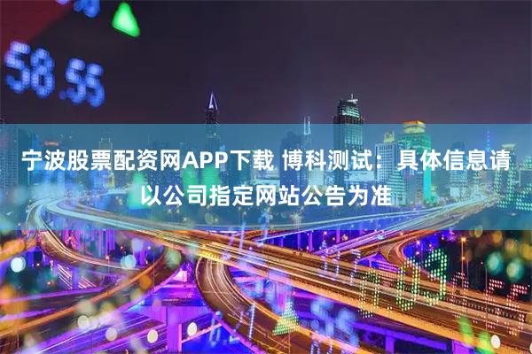 宁波股票配资网APP下载 博科测试：具体信息请以公司指定网站公告为准