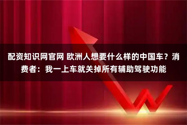 配资知识网官网 欧洲人想要什么样的中国车？消费者：我一上车就关掉所有辅助驾驶功能