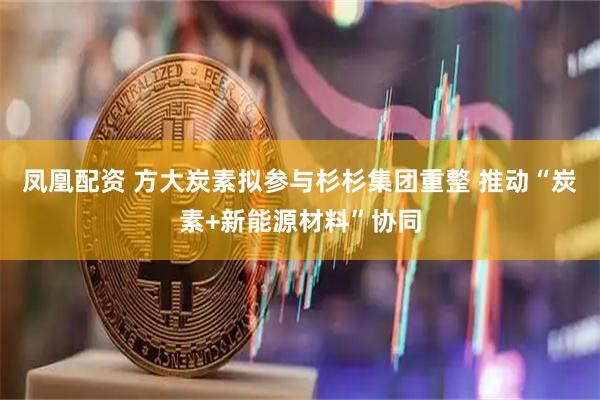 凤凰配资 方大炭素拟参与杉杉集团重整 推动“炭素+新能源材料”协同