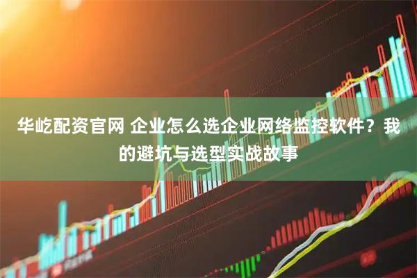 华屹配资官网 企业怎么选企业网络监控软件？我的避坑与选型实战故事