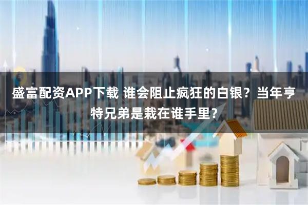 盛富配资APP下载 谁会阻止疯狂的白银？当年亨特兄弟是栽在谁手里？