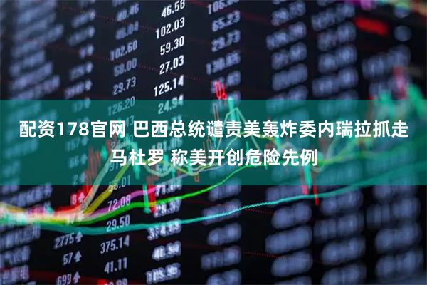 配资178官网 巴西总统谴责美轰炸委内瑞拉抓走马杜罗 称美开创危险先例