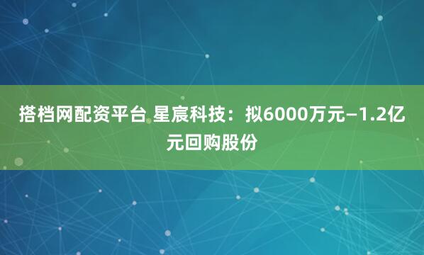 搭档网配资平台 星宸科技：拟6000万元—1.2亿元回购股份