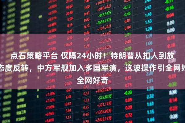 点石策略平台 仅隔24小时！特朗普从扣人到放人态度反转，中方军舰加入多国军演，这波操作引全网好奇