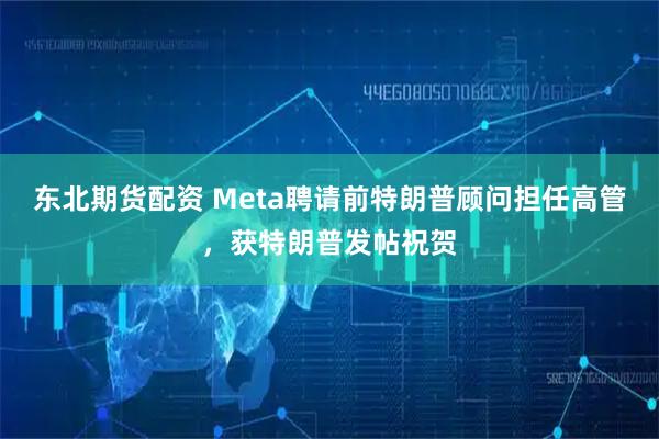 东北期货配资 Meta聘请前特朗普顾问担任高管，获特朗普发帖祝贺