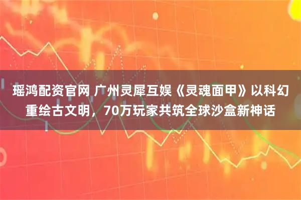瑶鸿配资官网 广州灵犀互娱《灵魂面甲》以科幻重绘古文明，70万玩家共筑全球沙盒新神话