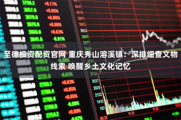 至德投资配资官网 重庆秀山溶溪镇：深排细查文物线索 唤醒乡土文化记忆