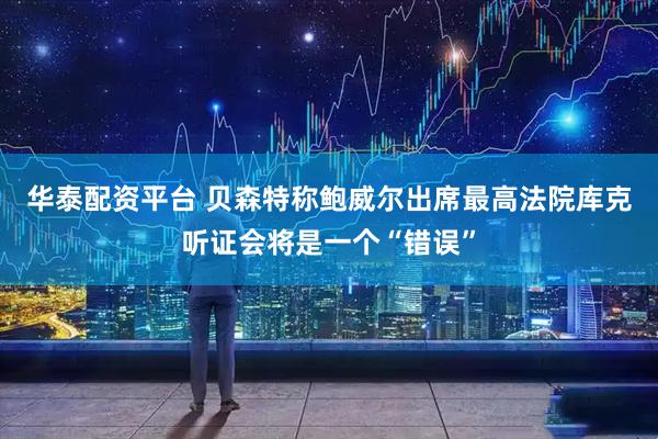 华泰配资平台 贝森特称鲍威尔出席最高法院库克听证会将是一个“错误”