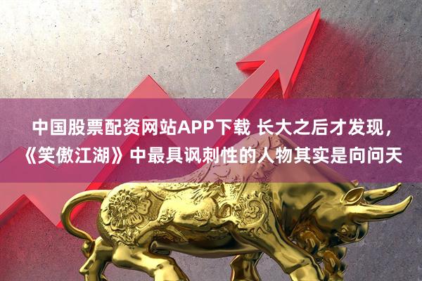 中国股票配资网站APP下载 长大之后才发现，《笑傲江湖》中最具讽刺性的人物其实是向问天