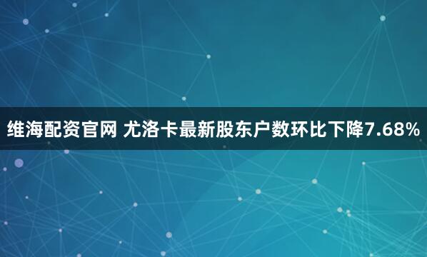 维海配资官网 尤洛卡最新股东户数环比下降7.68%