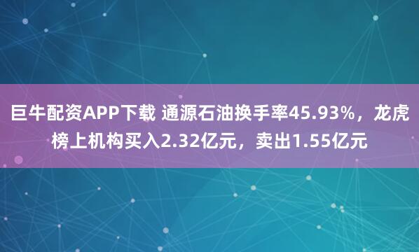 巨牛配资APP下载 通源石油换手率45.93%，龙虎榜上机构买入2.32亿元，卖出1.55亿元