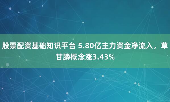 股票配资基础知识平台 5.80亿主力资金净流入，草甘膦概念涨3.43%