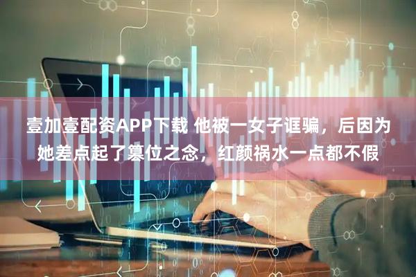 壹加壹配资APP下载 他被一女子诓骗，后因为她差点起了篡位之念，红颜祸水一点都不假