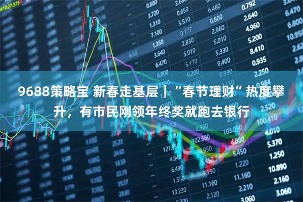 9688策略宝 新春走基层｜“春节理财”热度攀升，有市民刚领年终奖就跑去银行