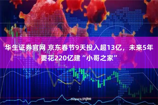 华生证券官网 京东春节9天投入超13亿，未来5年要花220亿建“小哥之家”