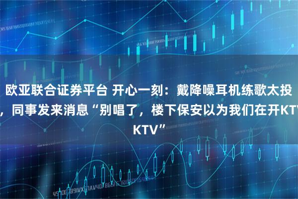 欧亚联合证券平台 开心一刻：戴降噪耳机练歌太投入，同事发来消息“别唱了，楼下保安以为我们在开KTV”