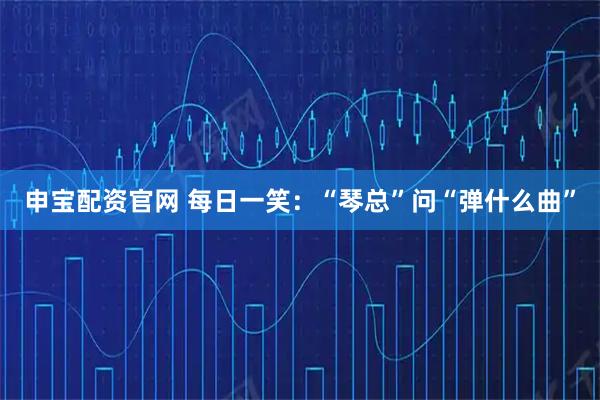 申宝配资官网 每日一笑：“琴总”问“弹什么曲”